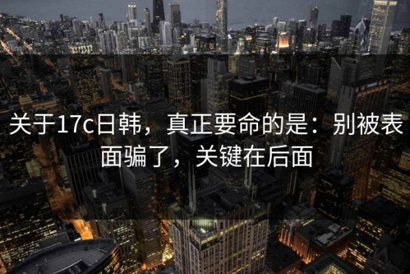 关于17c日韩，真正要命的是：别被表面骗了，关键在后面