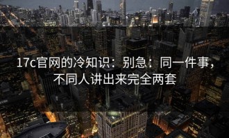 17c官网的冷知识：别急：同一件事，不同人讲出来完全两套