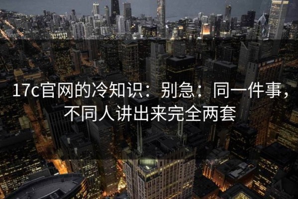 17c官网的冷知识：别急：同一件事，不同人讲出来完全两套