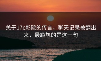 关于17c影院的传言，聊天记录被翻出来，最尴尬的是这一句