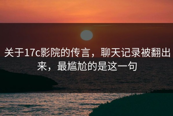 关于17c影院的传言，聊天记录被翻出来，最尴尬的是这一句