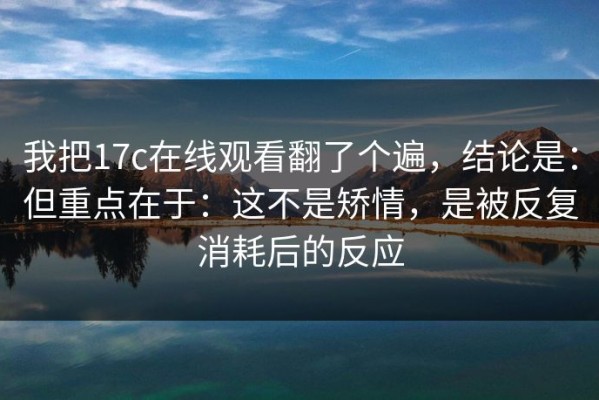 我把17c在线观看翻了个遍，结论是：但重点在于：这不是矫情，是被反复消耗后的反应