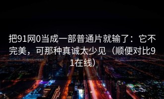 把91网0当成一部普通片就输了：它不完美，可那种真诚太少见（顺便对比91在线）
