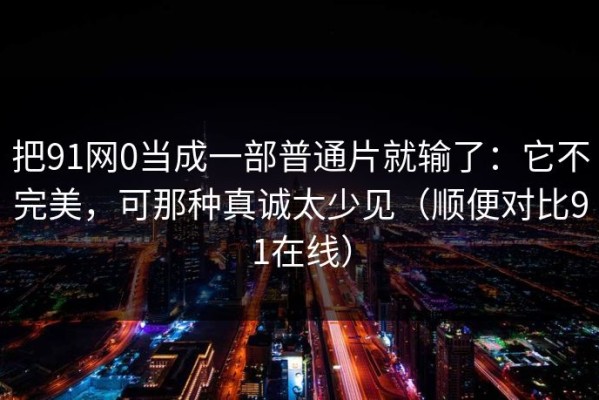 把91网0当成一部普通片就输了：它不完美，可那种真诚太少见（顺便对比91在线）