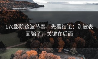 17c影院这波节奏，先看结论：别被表面骗了，关键在后面