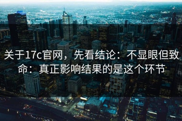 关于17c官网，先看结论：不显眼但致命：真正影响结果的是这个环节
