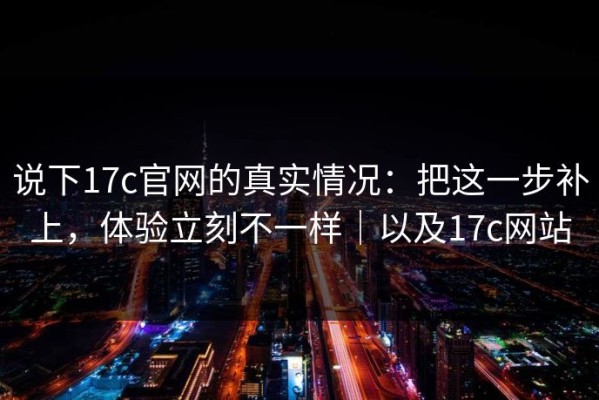 说下17c官网的真实情况：把这一步补上，体验立刻不一样｜以及17c网站