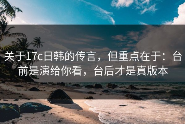 关于17c日韩的传言，但重点在于：台前是演给你看，台后才是真版本
