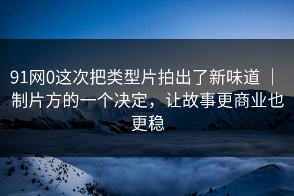 91网0这次把类型片拍出了新味道 ｜ 制片方的一个决定，让故事更商业也更稳