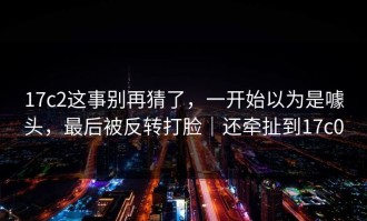 17c2这事别再猜了，一开始以为是噱头，最后被反转打脸｜还牵扯到17c0