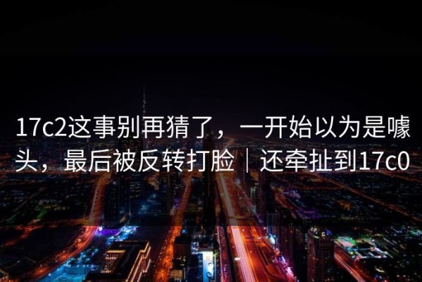17c2这事别再猜了，一开始以为是噱头，最后被反转打脸｜还牵扯到17c0