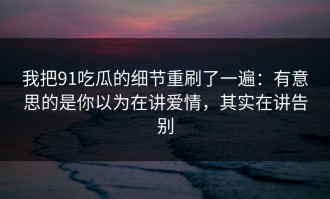 我把91吃瓜的细节重刷了一遍：有意思的是你以为在讲爱情，其实在讲告别