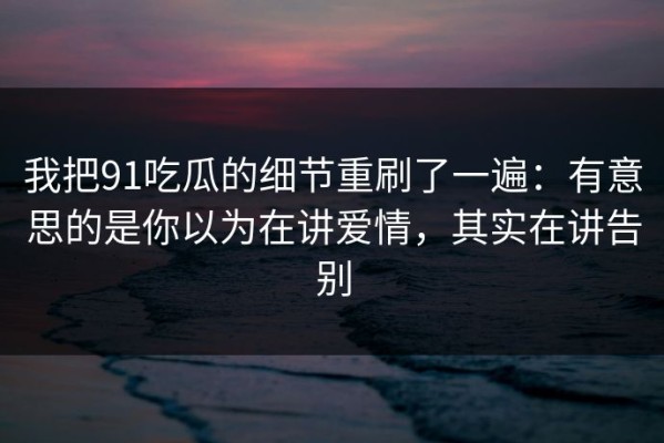我把91吃瓜的细节重刷了一遍：有意思的是你以为在讲爱情，其实在讲告别