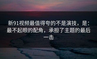新91视频最值得夸的不是演技，是：最不起眼的配角，承担了主题的最后一击