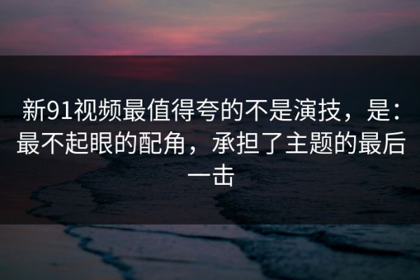 新91视频最值得夸的不是演技，是：最不起眼的配角，承担了主题的最后一击