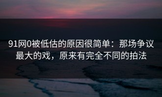 91网0被低估的原因很简单：那场争议最大的戏，原来有完全不同的拍法