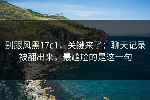 别跟风黑17c1，关键来了：聊天记录被翻出来，最尴尬的是这一句
