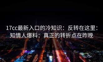 17cc最新入口的冷知识：反转在这里：知情人爆料：真正的转折点在昨晚