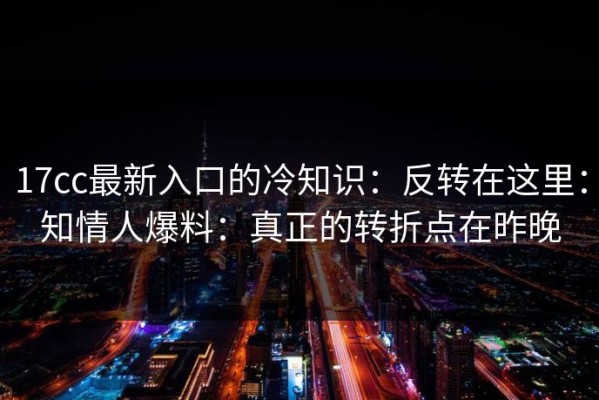 17cc最新入口的冷知识：反转在这里：知情人爆料：真正的转折点在昨晚