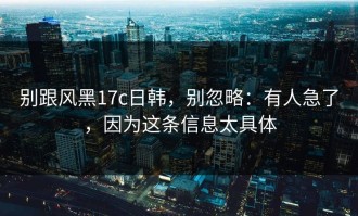 别跟风黑17c日韩，别忽略：有人急了，因为这条信息太具体