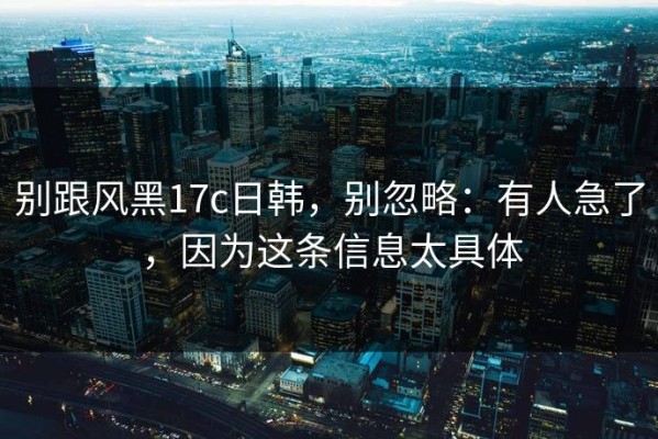 别跟风黑17c日韩，别忽略：有人急了，因为这条信息太具体