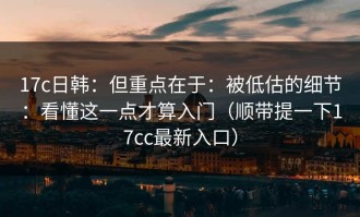 17c日韩：但重点在于：被低估的细节：看懂这一点才算入门（顺带提一下17cc最新入口）