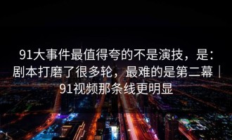 91大事件最值得夸的不是演技，是：剧本打磨了很多轮，最难的是第二幕｜91视频那条线更明显