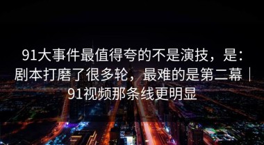 91大事件最值得夸的不是演技，是：剧本打磨了很多轮，最难的是第二幕｜91视频那条线更明显