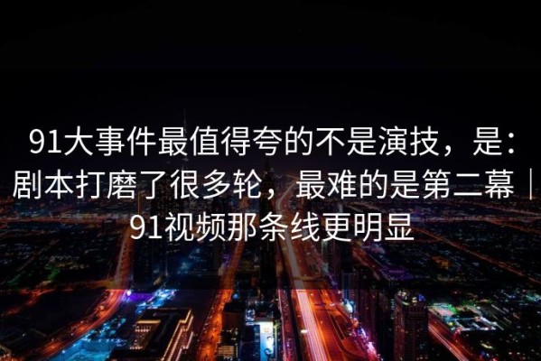 91大事件最值得夸的不是演技，是：剧本打磨了很多轮，最难的是第二幕｜91视频那条线更明显