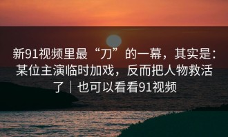 新91视频里最“刀”的一幕，其实是：某位主演临时加戏，反而把人物救活了｜也可以看看91视频