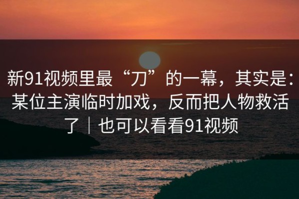 新91视频里最“刀”的一幕，其实是：某位主演临时加戏，反而把人物救活了｜也可以看看91视频