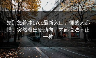 先别急着冲17cc最新入口，懂的人都懂：突然曝出新动向，内部说法不止一种