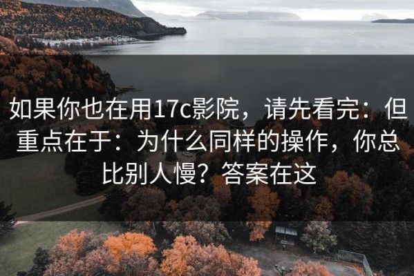 如果你也在用17c影院，请先看完：但重点在于：为什么同样的操作，你总比别人慢？答案在这