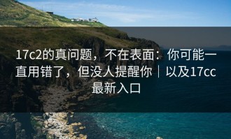 17c2的真问题，不在表面：你可能一直用错了，但没人提醒你｜以及17cc最新入口