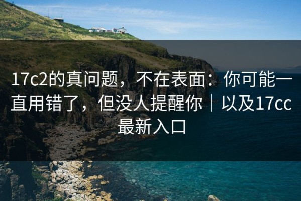 17c2的真问题，不在表面：你可能一直用错了，但没人提醒你｜以及17cc最新入口