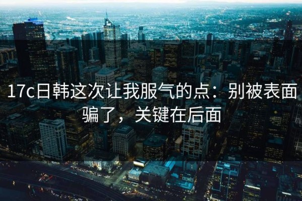 17c日韩这次让我服气的点：别被表面骗了，关键在后面