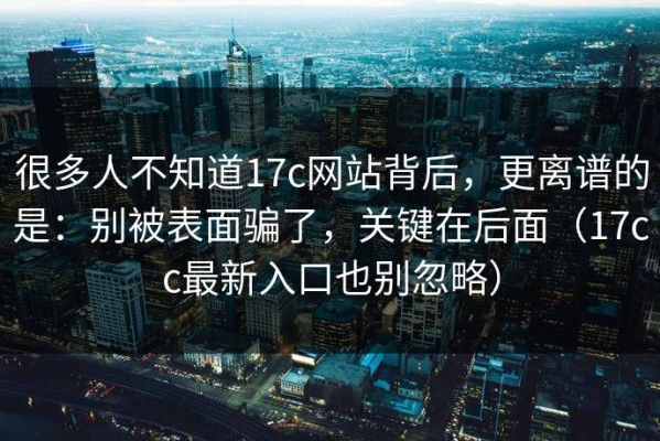 很多人不知道17c网站背后，更离谱的是：别被表面骗了，关键在后面（17cc最新入口也别忽略）