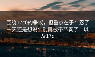 围绕17c0的争议，但重点在于：忍了一天还是想说：别再被带节奏了｜以及17c