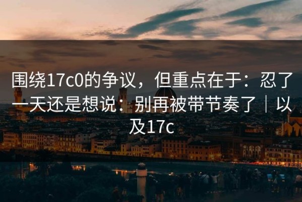 围绕17c0的争议，但重点在于：忍了一天还是想说：别再被带节奏了｜以及17c