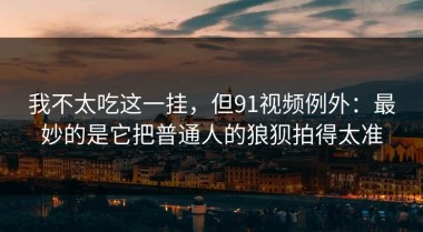 我不太吃这一挂，但91视频例外：最妙的是它把普通人的狼狈拍得太准