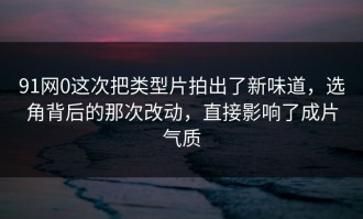 91网0这次把类型片拍出了新味道，选角背后的那次改动，直接影响了成片气质