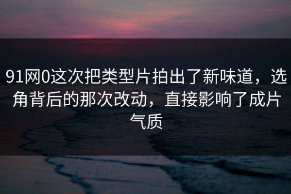 91网0这次把类型片拍出了新味道，选角背后的那次改动，直接影响了成片气质