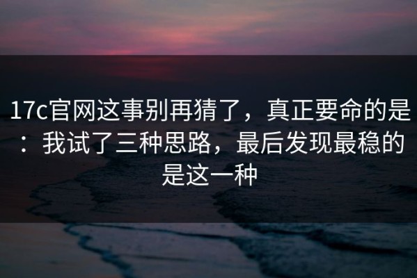 17c官网这事别再猜了，真正要命的是：我试了三种思路，最后发现最稳的是这一种