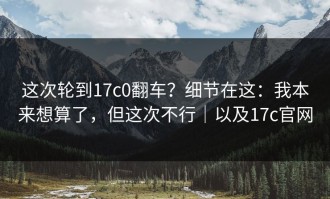 这次轮到17c0翻车？细节在这：我本来想算了，但这次不行｜以及17c官网
