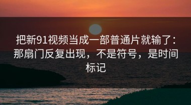 把新91视频当成一部普通片就输了：那扇门反复出现，不是符号，是时间标记