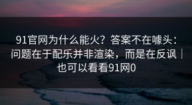 91官网为什么能火？答案不在噱头：问题在于配乐并非渲染，而是在反讽｜也可以看看91网0