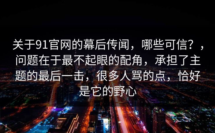 关于91官网的幕后传闻，哪些可信？，问题在于最不起眼的配角，承担了主题的最后一击，很多人骂的点，恰好是它的野心