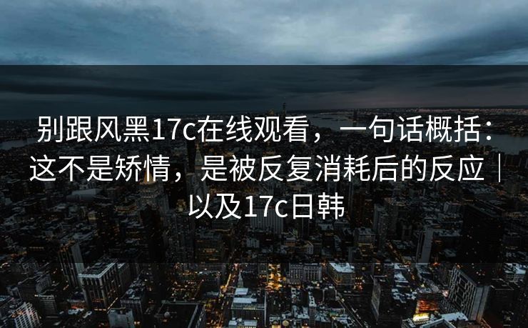 别跟风黑17c在线观看，一句话概括：这不是矫情，是被反复消耗后的反应｜以及17c日韩