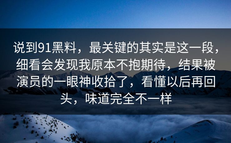 说到91黑料,最关键的其实是这一段,细看会发现我原本不抱期待,结果被演员的一眼神收拾了,看懂以后再回头,味道完全不一样 说到91黑料,最关键的其实是这一段,细看会发现我原本不抱期待,结果被演员的一眼神收拾了,看懂以后再回头,味道完全不一样