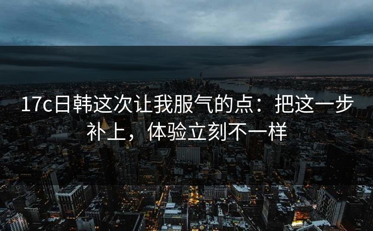 17c日韩这次让我服气的点：把这一步补上，体验立刻不一样